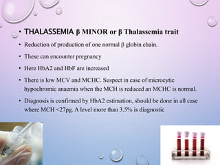 • THALASSEMIA β MINOR or β Thalassemia trait
• Reduction of production of one normal β globin chain.
• These can encounter pregnancy
• Here HbA2 and HbF are increased
• There is low MCV and MCHC. Suspect in case of microcytic
hypochromic anaemia when the MCH is reduced an MCHC is normal.
• Diagnosis is confirmed by HbA2 estimation, should be done in all case
where MCH <27pg. A level more than 3.5% is diagnostic
 