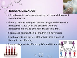 • PRENATAL DIAGNOSIS
• If 2 thalassemia major patient marry, all these children will
have the disease.
• If one partner is having thalassemia major and other with
thalassemia trait, 50% of the offspring will have
thalassemia major and 50% have thalassemia trait.
• If parents is normal, then all children will have traits
• If both parents are carrier, 50% of trait, 25% chance of
disease in the offspring.
• Prenatal diagnosis is offered by PCV and DNA analysis.
 