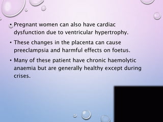 • Pregnant women can also have cardiac
dysfunction due to ventricular hypertrophy.
• These changes in the placenta can cause
preeclampsia and harmful effects on foetus.
• Many of these patient have chronic haemolytic
anaemia but are generally healthy except during
crises.
 
