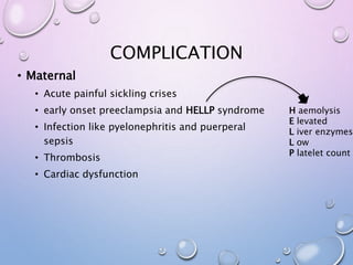 COMPLICATION
• Maternal
• Acute painful sickling crises
• early onset preeclampsia and HELLP syndrome
• Infection like pyelonephritis and puerperal
sepsis
• Thrombosis
• Cardiac dysfunction
H aemolysis
E levated
L iver enzymes
L ow
P latelet count
 