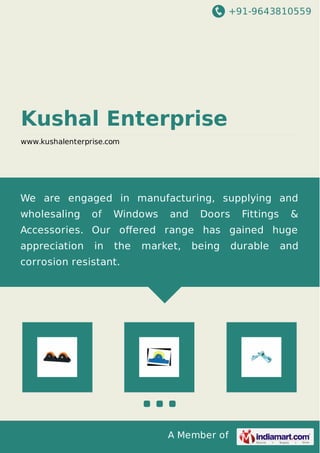 +91-9643810559
A Member of
Kushal Enterprise
www.kushalenterprise.com
We are engaged in manufacturing, supplying and
wholesaling of Windows and Doors Fittings &
Accessories. Our oﬀered range has gained huge
appreciation in the market, being durable and
corrosion resistant.
 