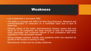 Weakness
• Low investments in innovative R&D
• The ability to compete with MNCs for New Drug Discovery, Research and
commercialization of molecules on a worldwide basis due to lack of
resources.
• Diffused nature of the Indian pharmaceutical industry means that only
about 20 to 30 companies are large enough to bear the transactions
costs associated with sustained exports to and compliance with entry
regulations of the developed markets
• Strong linkages between industry and academia which are essential for
growth of the industry is lacking in India.
• Manufacturer of fake and low quality medicines.
 