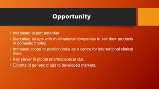 Opportunity
• Increased export potential
• Marketing tie ups with multinational companies to sell their products
in domestic market.
• Immense scope to position india as a centre for international clinical
trials.
• Key player in global pharmaceutical r&d.
• Exports of generic drugs to developed markets.
 