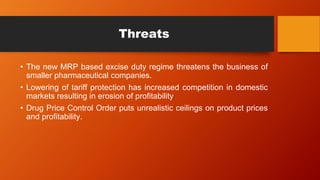 Threats
• The new MRP based excise duty regime threatens the business of
smaller pharmaceutical companies.
• Lowering of tariff protection has increased competition in domestic
markets resulting in erosion of profitability
• Drug Price Control Order puts unrealistic ceilings on product prices
and profitability.
 