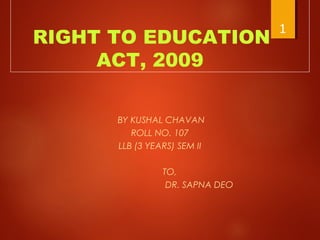 RIGHT TO EDUCATION
ACT, 2009
BY KUSHAL CHAVAN
ROLL NO. 107
LLB (3 YEARS) SEM II
TO,
DR. SAPNA DEO
1
 