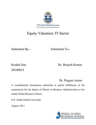 Equity Valuation: IT Sector



Submitted By: -                      Submitted To:-



Kushal Jain                                 Dr. Brajesh Kumar
20100019


                                             Dr. Prageet Aeron
A (confidential) dissertation submitted in partial fulfillment of the
requirement for the degree of Master in Business Administration at the
Jindal Global Business School

O.P. Jindal Global University

August, 2011
 