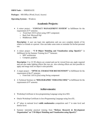  Worked On Designing and Developing Of the Project Using Spring Framework, JSP,
Hibernate.
 Unit testing the packages to ensure that they performed based on the requirements and
business logic.
 Writing complex Functions, SQL queries and to implement business logic.
 Interacted with Business and Development Teams to analyze business needs and
developed technical specifications.
 Involved in creation/review of functional requirement specifications and supporting
documents for Online Test Plus.

Technical Proficiency:
Programming Languages: - JAVA, C, SQL (MySql, MS Sql)
JAVA/J2EE Technologies :- JDBC, SPRING
WEB Languages :- HTML 5.0, JAVASCRIPT, CSS, jquery
ORM Tools :- HIBERNATE
Packages: - MS Office (Word, Excel, Access)
Operating Systems: - Windows

Academic Projects:
•

A minor project – “CONTACT MANAGEMENT SYSTEM” in fulfillment for the
requirement of 5th semester.
o Front End: JAVA (j2se) using AWT component
o Back End: Microsoft Sql
o Middleware: JDBC
Description: A user can login into application and can save complete details of his
relative or friends or a person. Also can make some notes or reminder for his/her personal
use.

•

A minor project – “3 D Object Modeling and Visualization using OpenGL" in
fulfillment for the Summer Training for 6TH Semester.
o MFC architecture
o Computer graphics.
Description: 8 to 10 3D objects are created and can be viewed from any angle required

 