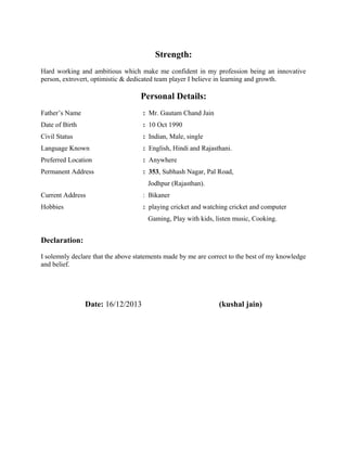 and can also make lighting effects like rays etc. also coloring effects are also possible to
apply and image stick on object is also possible.
•

A major project – “OPTICAL CHARACTER RECOGNITION” in fulfillment for the
requirement of the 8th semester.
o Front End: JAVA (j2se) using Swing component

•

A Technical Seminar on “HOLOGRAPHIC VERSATILE DISC” in fulfillment for the
requirement of 8th semester.

Achievements:
•

Workshop Certificate in Java programming Language using Java SE6.

•

Oracle Workshop Certificate in Java Programming Language using Java EE.

•

4TH place in national level vaidik mathematics competition and 1st in state level and
district level.

•

Summer internship practical training from “Defence Research & Development
Organization” on “3 D Object Modeling and Visualization using OpenGL"

Strength:
Hard working and ambitious which make me confident in my profession being an innovative
person, extrovert, optimistic & dedicated team player I believe in learning and growth.

Personal Details:
Father’s Name

: Mr. Gautam Chand Jain

Date of Birth

: 10 Oct 1990

Civil Status

: Indian, Male, single

Language Known

: English, Hindi and Rajasthani.

Preferred Location

: Anywhere

Permanent Address

: 353, Subhash Nagar, Pal Road,
Jodhpur (Rajasthan).

Current Address

: Bikaner

Hobbies

: playing cricket and watching cricket and computer
Gaming, Play with kids, listen music, Cooking.

 