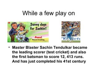 While a few play on  Master Blaster Sachin Tendulkar became the leading scorer (test cricket) and also the first batsman to score 12, 413 runs. And has just completed his 41st century 