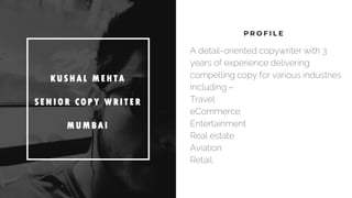 P R O F I L E
K US H A L M E H T A
S E NI OR C OP Y W R I T E R
M UM B A I
A detail-oriented copywriter with 3
years of experience delivering
compelling copy for various industries
including –
Travel
eCommerce
Entertainment
Real estate
Aviation
Retail.
 