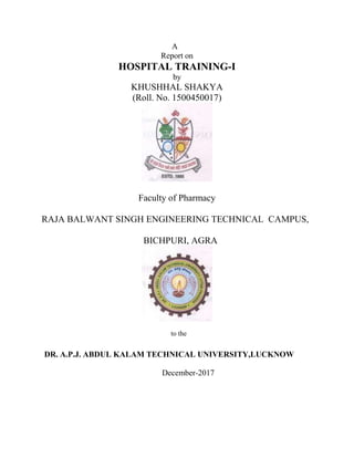 A
Report on
HOSPITAL TRAINING-I
by
KHUSHHAL SHAKYA
(Roll. No. 1500450017)
Faculty of Pharmacy
RAJA BALWANT SINGH ENGINEERING TECHNICAL CAMPUS,
BICHPURI, AGRA
to the
DR. A.P.J. ABDUL KALAM TECHNICAL UNIVERSITY,LUCKNOW
December-2017
 