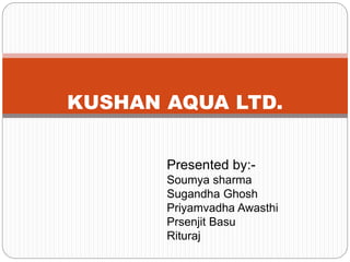 KUSHAN AQUA LTD.
Presented by:-
Soumya sharma
Sugandha Ghosh
Priyamvadha Awasthi
Prsenjit Basu
Rituraj
 
