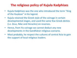 The religious policy of Kujula Kadphises
• Kujula Kadphises was the one who introduced the term “King
of the Kuṣāṇas” in his legend.
• Kujula retained the Greek style of the coinage in certain
developmental stages, and used the same few Greek deities
(i.e. Zeus, Nike and Heracles) on reverses.
• Hence, from his coinage we cannot deduct any new
developments in the Gandhāran religious scenario.
• Most probably, he respect the cultures of central Asia to gain
the support of local religious leaders.
 