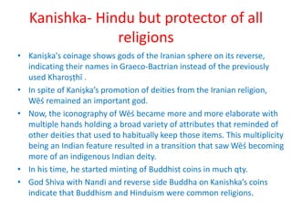 Kanishka- Hindu but protector of all
religions
• Kaniṣka's coinage shows gods of the Iranian sphere on its reverse,
indicating their names in Graeco-Bactrian instead of the previously
used Kharoṣṭhī .
• In spite of Kaniṣka’s promotion of deities from the Iranian religion,
Wēś remained an important god.
• Now, the iconography of Wēś became more and more elaborate with
multiple hands holding a broad variety of attributes that reminded of
other deities that used to habitually keep those items. This multiplicity
being an Indian feature resulted in a transition that saw Wēś becoming
more of an indigenous Indian deity.
• In his time, he started minting of Buddhist coins in much qty.
• God Shiva with Nandi and reverse side Buddha on Kanishka’s coins
indicate that Buddhism and Hinduism were common religions.
 