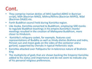 Cont.
• They comprise Iranian deities of Athš (spelled AΘÞΟ in Bactrian
script), Māh (Bactrian MAO), Mithra/Mihira (Bactrian MIIPO), Wād
(Bactrian OAΔΟ) etc.
• Forth Buddhist council held during Kanishka region.
• Like Asoka, Kanishka converted to Buddhism, employing 500 monks
to regulate Buddhist teachings in his empire.Kanishka’s monks’
meetings resulted in the creation of Mahayana Buddhism, more
closer to Hinduism.
• Kanishka's reliquary casket, for example, features cast
representations of Buddha as well as Hindu dieties Brahma and Indra,
Persian sun and moon gods on the sides of the container and a
garland, supported by cherubs in typical Hellenistic style.
• Kanishka attacked over Patliputra for in-tolerence nature of Brahmin
king
• The multiplicity of gods that are shown backing the Emperor Kaniṣhka
added to his status and importance and do not seem to indicate any
of his personal religious preferences.
 