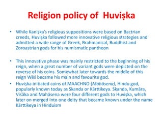Religion policy of Huviṣka
• While Kaniṣka’s religious suppositions were based on Bactrian
creeds, Huviṣka followed more innovative religious strategies and
admitted a wide range of Greek, Brahmanical, Buddhist and
Zoroastrian gods for his numismatic pantheon
• This innovative phase was mainly restricted to the beginning of his
reign, when a great number of variant gods were depicted on the
reverse of his coins. Somewhat later towards the middle of this
reign Wēś became his main and favourite god.
• Huviṣka initiated coins of MAACHNO (Mahāsena), Hindu god,
popularly known today as Skanda or Kārttikeya. Skanda, Kumāra,
Viśāka and Mahāsena were four different gods to Huviṣka, which
later on merged into one deity that became known under the name
Kārttikeya in Hinduism
 