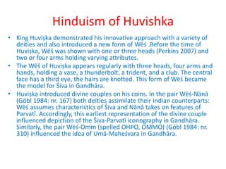 Hinduism of Huvishka
• King Huviṣka demonstrated his innovative approach with a variety of
deities and also introduced a new form of Wēś .Before the time of
Huviṣka, Wēš was shown with one or three heads (Perkins 2007) and
two or four arms holding varying attributes.
• The Wēš of Huviṣka appears regularly with three heads, four arms and
hands, holding a vase, a thunderbolt, a trident, and a club. The central
face has a third eye, the hairs are knotted. This form of Wēś became
the model for Śiva in Gandhāra.
• Huviṣka introduced divine couples on his coins. In the pair Wēś-Nānā
(Göbl 1984: nr. 167) both deities assimilate their Indian counterparts:
Wēś assumes characteristics of Śiva and Nānā takes on features of
Parvatī. Accordingly, this earliest representation of the divine couple
influenced depiction of the Śiva-Parvatī iconography in Gandhāra.
Similarly, the pair Wēś-Omm (spelled OHÞΟ, ΟΜΜΟ) (Göbl 1984: nr.
310) influenced the idea of Umā-Maheśvara in Gandhāra.
 
