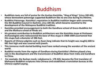 Buddhism
• Buddhists texts are full of praise for the Kushan Kanishka, "King of Kings" (circa 100 AD),
whose benevolent patronage supported Buddhism like no one else during his lifetime.
• Buddhist Patronage. Kanishka's reputation in Buddhist tradition began with convening
the 4th Buddhist Council in Kashmir, circa 100 AD, which became essential to the
development of the Mahayana Buddhist tradition.
• Kanishka provided encouragement to both the Gandhara school of Greco-Buddhist Art
and the Mathura school of Hindu art.
• His greatest contribution to Buddhist architecture was the Kanishka stupa at Peshawar.
Archaeologists who rediscovered the base of thes stupa in 1908-1909 ascertained that
this stupa had a diameter of 286 feet.
• Reports of Chinese pilgrims such as Xuan Zang indicate that its height was roughly 600 to
681 feet high and was covered with jewels.
• This immense multi-storied building must have ranked among the wonders of the ancient
world.
• Buddhist monks from the region of Gandhara during Kanishika's lifetime played a key
role in the development and the transmission of Buddhist ideas from India and Gandhara
to China.
• For example, the Kushan monk, Lokaksema (c. 178 AD), became the first translator of
Mahayana Buddhist scriptures into Chinese and established a translation bureau at the
Chinese capital Loyang.
 