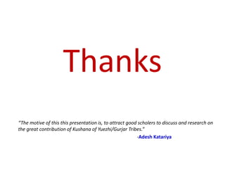 Thanks
“The motive of this this presentation is, to attract good scholers to discuss and research on
the great contribution of Kushana of Yuezhi/Gurjar Tribes.”
-Adesh Katariya
 