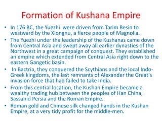 Formation of Kushana Empire
• In 176 BC, the Yuezhi were driven from Tarim Besin to
westward by the Xiongnu, a fierce people of Magnolia.
• The Yuezhi under the leadership of the Kushanas came down
from Central Asia and swept away all earlier dynasties of the
Northwest in a great campaign of conquest. They established
an empire which extended from Central Asia right down to the
eastern Gangetic basin.
• In Bactria, they conquered the Scythians and the local Indo-
Greek kingdoms, the last remnants of Alexander the Great's
invasion force that had failed to take India.
• From this central location, the Kushan Empire became a
wealthy trading hub between the peoples of Han China,
Sassanid Persia and the Roman Empire.
• Roman gold and Chinese silk changed hands in the Kushan
Empire, at a very tidy profit for the middle-men.
 