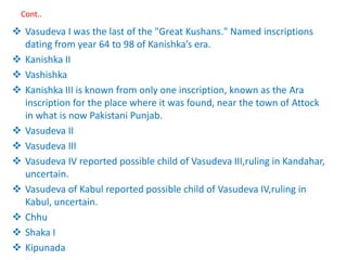 Cont..
 Vasudeva I was the last of the "Great Kushans." Named inscriptions
dating from year 64 to 98 of Kanishka’s era.
 Kanishka II
 Vashishka
 Kanishka III is known from only one inscription, known as the Ara
inscription for the place where it was found, near the town of Attock
in what is now Pakistani Punjab.
 Vasudeva II
 Vasudeva III
 Vasudeva IV reported possible child of Vasudeva III,ruling in Kandahar,
uncertain.
 Vasudeva of Kabul reported possible child of Vasudeva IV,ruling in
Kabul, uncertain.
 Chhu
 Shaka I
 Kipunada
 