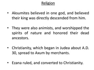 Religion
• Aksumites believed in one god, and believed
their king was directly descended from him.
• They were also animists, and worshipped the
spirits of nature and honored their dead
ancestors.
• Christianity, which began in Judea about A.D.
30, spread to Axum by merchants.
• Ezana ruled, and converted to Christianity.
 