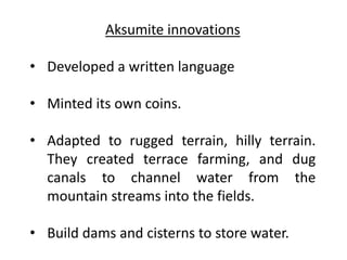 Aksumite innovations
• Developed a written language
• Minted its own coins.
• Adapted to rugged terrain, hilly terrain.
They created terrace farming, and dug
canals to channel water from the
mountain streams into the fields.
• Build dams and cisterns to store water.
 