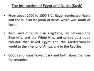 The Interaction of Egypt and Nubia (Kush)
• From about 2000 to 1000 B.C., Egypt dominated Nubia
and the Nubian kingdom of Kush, which was south of
Egypt.
• Kush, and other Nubian kingdoms, lay between the
Blue Nile, and the White Nile, and served as a trade
corridor that linked Egypt and the Mediterranean
world to the interior of Africa, and to the Red Sea.
• Goods and ideas flowed back and forth along the river
for centuries.
 