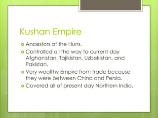 Kushan Empire
 Ancestors of the Huns.
 Controlled all the way to current day
Afghanistan, Tajikistan, Uzbekistan, and
Pakistan.
 Very wealthy Empire from trade because
they were between China and Persia.
 Covered all of present day Northern India.
 