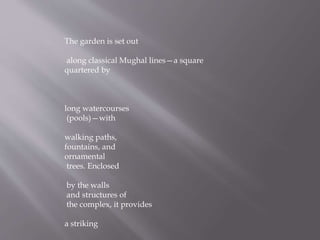 The garden is set out
along classical Mughal lines—a square
quartered by
long watercourses
(pools)—with
walking paths,
fountains, and
ornamental
trees. Enclosed
by the walls
and structures of
the complex, it provides
a striking
 