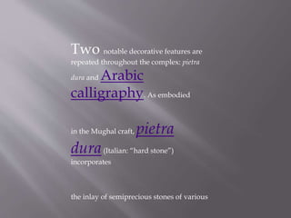 Two notable decorative features are
repeated throughout the complex: pietra
dura and Arabic
calligraphy. As embodied
in the Mughal craft, pietra
dura(Italian: “hard stone”)
incorporates
the inlay of semiprecious stones of various
 