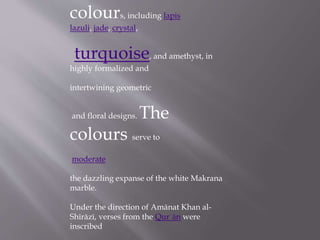 colours, including lapis
lazuli, jade, crystal,
turquoise, and amethyst, in
highly formalized and
intertwining geometric
and floral designs. The
colours serve to
moderate
the dazzling expanse of the white Makrana
marble.
Under the direction of Amānat Khan al-
Shīrāzī, verses from the Qurʾān were
inscribed
 