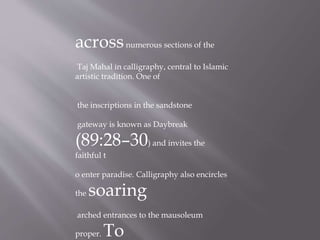 acrossnumerous sections of the
Taj Mahal in calligraphy, central to Islamic
artistic tradition. One of
the inscriptions in the sandstone
gateway is known as Daybreak
(89:28–30) and invites the
faithful t
o enter paradise. Calligraphy also encircles
the soaring
arched entrances to the mausoleum
proper. To
 