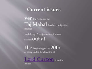 Current issues
ver the centuries the
Taj Mahal has been subject to
neglect
and decay. A major restoration was
carried out at
the beginning of the 20th
century under the direction of
Lord Curzon, then the
British
 