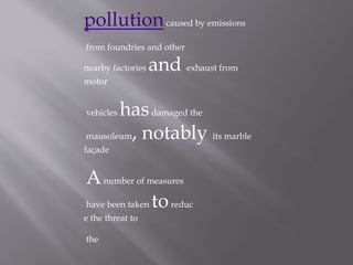 pollutioncaused by emissions
from foundries and other
nearby factories and exhaust from
motor
vehicles hasdamaged the
mausoleum, notably its marble
façade
Anumber of measures
have been taken toreduc
e the threat to
the
 