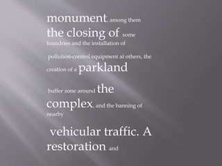 monument, among them
the closing of some
foundries and the installation of
pollution-control equipment at others, the
creation of a parkland
buffer zone around the
complex, and the banning of
nearby
vehicular traffic. A
restoration and
 
