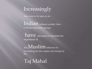 Increasingly
has come to be seen as an
Indiancultural symbol. Som
e Hindu nationalist groups
have attempted to diminish the
importance of
the Musliminfluence in
accounting for the origins and design of
the
Taj Mahal.
 