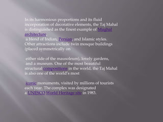 In its harmonious proportions and its fluid
incorporation of decorative elements, the Taj Mahal
is distinguished as the finest example of Mughal
architecture,
a blend of Indian, Persian, and Islamic styles.
Other attractions include twin mosque buildings
(placed symmetrically on
either side of the mausoleum), lovely gardens,
and a museum. One of the most beautiful
structural compositions in the world, the Taj Mahal
is also one of the world’s most
iconic monuments, visited by millions of tourists
each year. The complex was designated
a UNESCO World Heritage site in 1983.
 