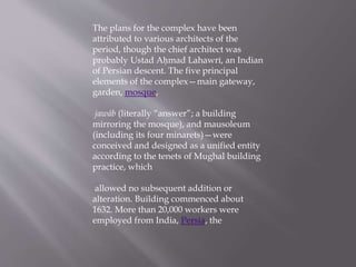 The plans for the complex have been
attributed to various architects of the
period, though the chief architect was
probably Ustad Aḥmad Lahawrī, an Indian
of Persian descent. The five principal
elements of the complex—main gateway,
garden, mosque,
jawāb (literally “answer”; a building
mirroring the mosque), and mausoleum
(including its four minarets)—were
conceived and designed as a unified entity
according to the tenets of Mughal building
practice, which
allowed no subsequent addition or
alteration. Building commenced about
1632. More than 20,000 workers were
employed from India, Persia, the
 