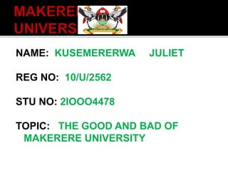 NAME: KUSEMERERWA JULIET
REG NO: 10/U/2562
STU NO: 2IOOO4478
TOPIC: THE GOOD AND BAD OF
MAKERERE UNIVERSITY
 