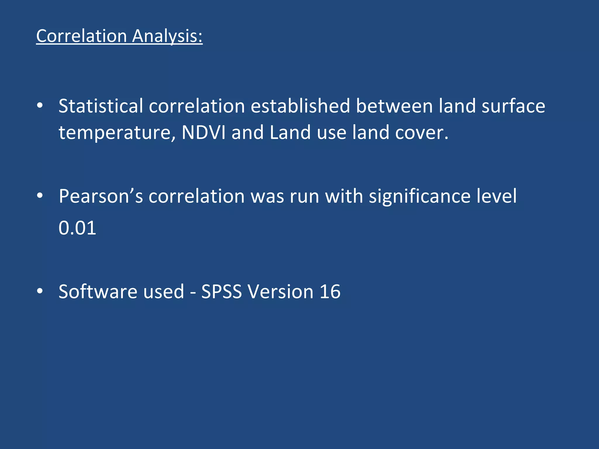 Correlation Analysis: Statistical correlation established between land surface temperature, NDVI and Land use land cover. Pearson’s correlation was run with significance level 0.01 Software used - SPSS Version 16 