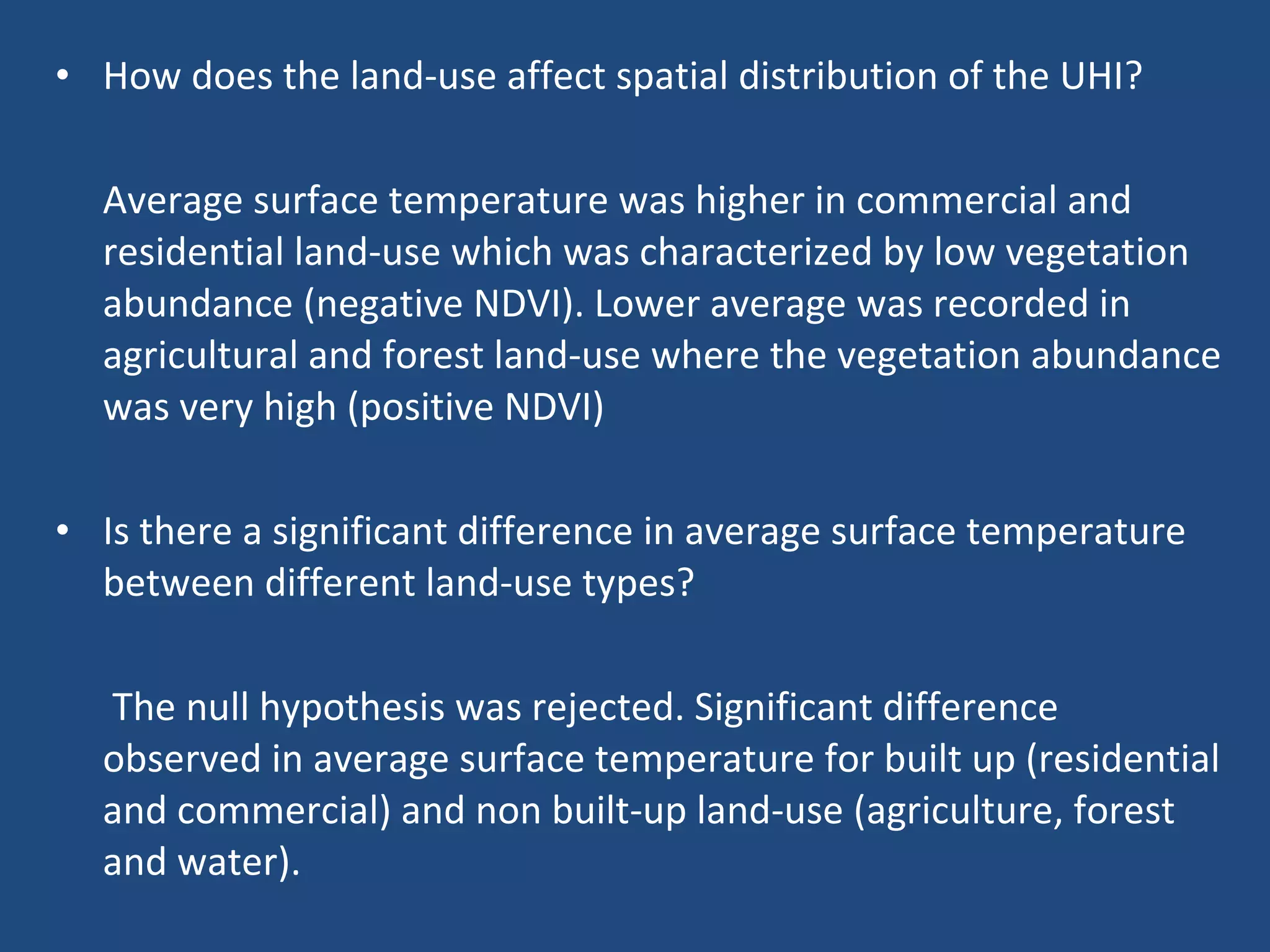 How does the land-use affect spatial distribution of the UHI? Average surface temperature was higher in commercial and residential land-use which was characterized by low vegetation abundance (negative NDVI). Lower average was recorded in agricultural and forest land-use where the vegetation abundance was very high (positive NDVI) Is there a significant difference in average surface temperature between different land-use types? The null hypothesis was rejected. Significant difference observed in average surface temperature for built up (residential and commercial) and non built-up land-use (agriculture, forest and water).  