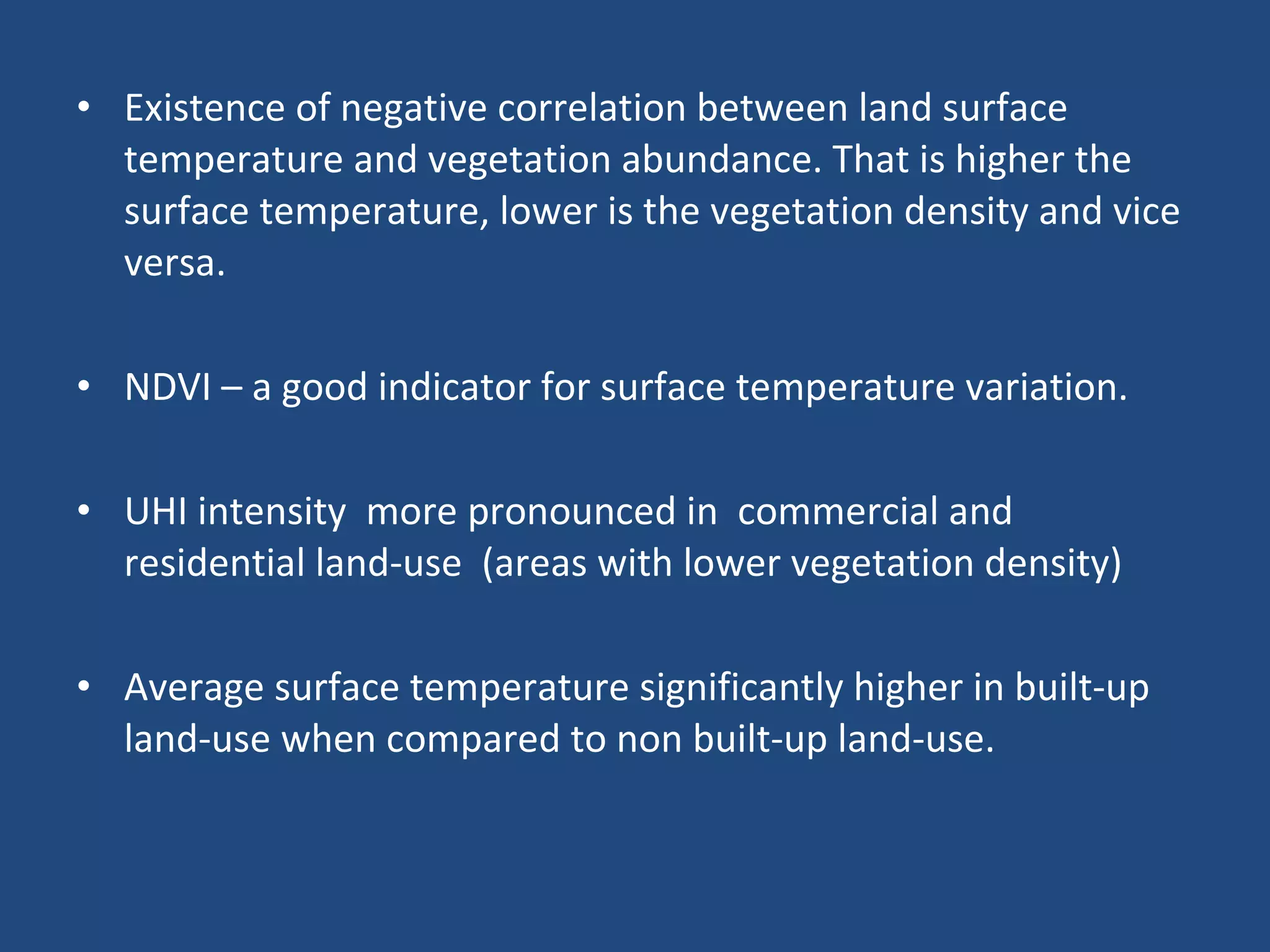 Existence of negative correlation between land surface temperature and vegetation abundance. That is higher the surface temperature, lower is the vegetation density and vice versa.  NDVI – a good indicator for surface temperature variation.  UHI intensity  more pronounced in  commercial and residential land-use  (areas with lower vegetation density) Average surface temperature significantly higher in built-up land-use when compared to non built-up land-use.  