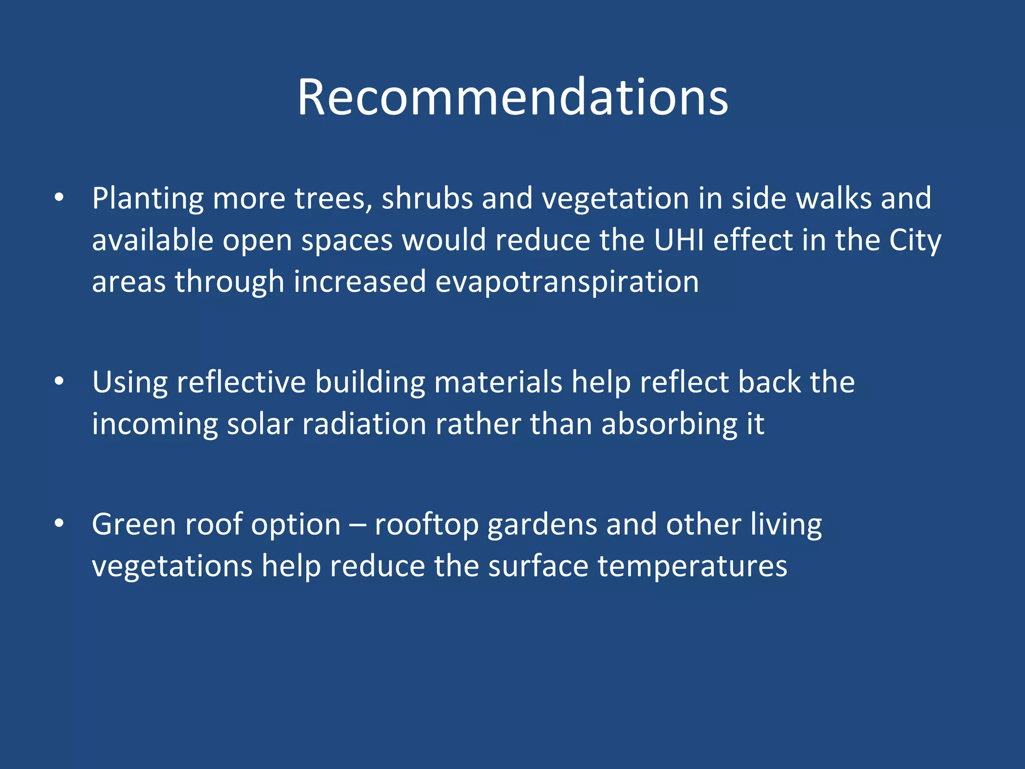 Recommendations Planting more trees, shrubs and vegetation in side walks and available open spaces would reduce the UHI effect in the City areas through increased evapotranspiration Using reflective building materials help reflect back the incoming solar radiation rather than absorbing it  Green roof option – rooftop gardens and other living vegetations help reduce the surface temperatures 