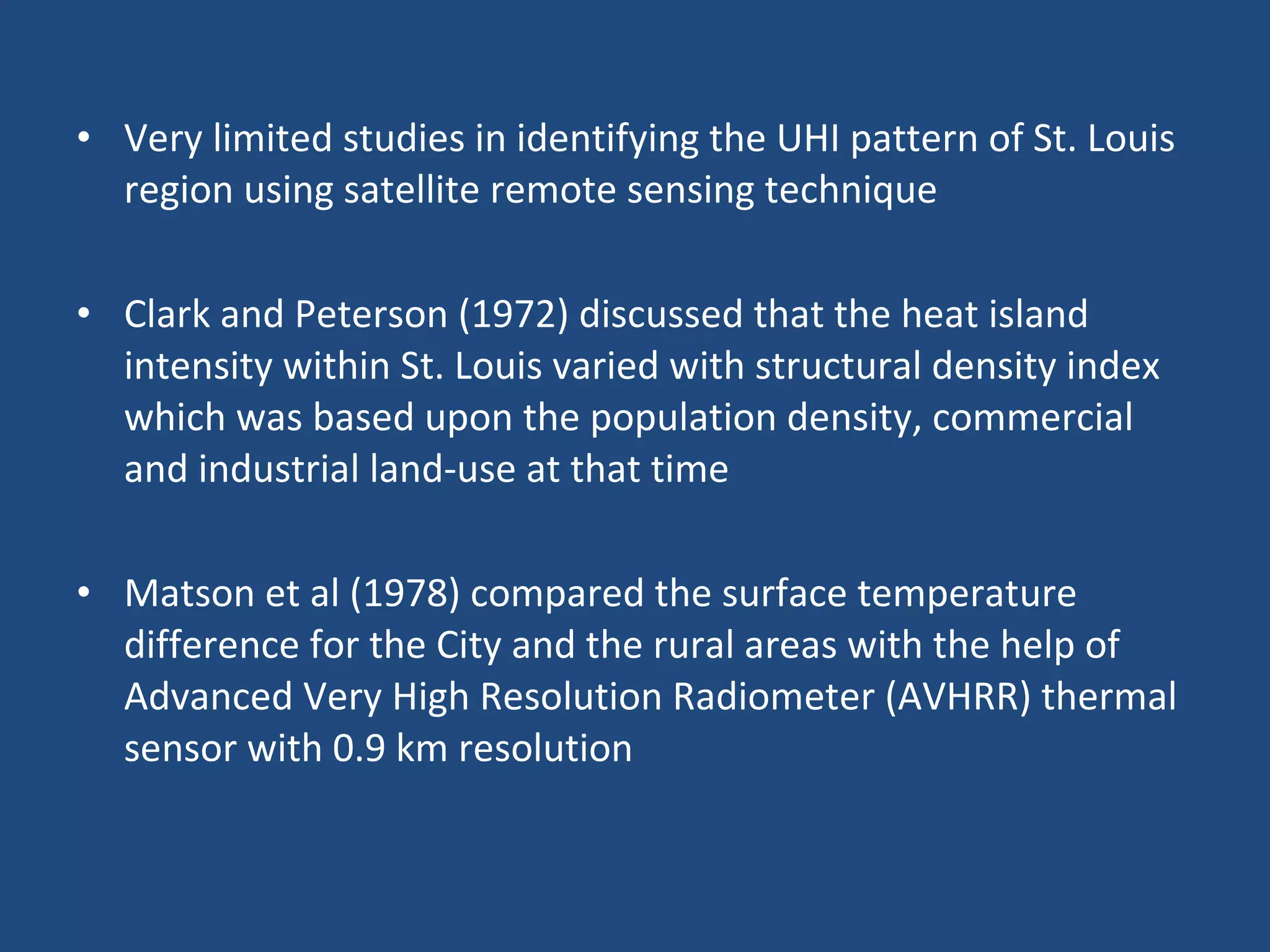Very limited studies in identifying the UHI pattern of St. Louis region using satellite remote sensing technique Clark and Peterson (1972) discussed that the heat island intensity within St. Louis varied with structural density index which was based upon the population density, commercial and industrial land-use at that time Matson et al (1978) compared the surface temperature difference for the City and the rural areas with the help of Advanced Very High Resolution Radiometer (AVHRR) thermal sensor with 0.9 km resolution 