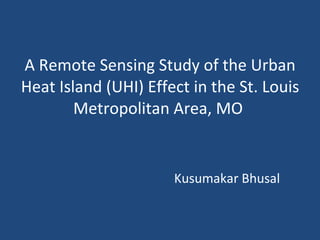 A Remote Sensing Study of the Urban Heat Island (UHI) Effect in the St. Louis Metropolitan Area, MO      Kusumakar Bhusal     