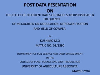 POST DATA PESENTATION
ON
THE EFFECT OF DIFFERENT RATES OF SINGLE SUPERPHOSPHATE &
FREQUENCY
OF MEGAGREEN ON NODULATION, NITROGEN FIXATION
AND YIELD OF COWPEA.
BY
KUSHIMO M.O
MATRIC NO: 03/1390
DEPARTMENT OF SOIL SCIENCE AND LAND MANAGEMENT
IN THE
COLLEGE OF PLANT SCIENCE AND CROP PRODUCTION
UNIVERSITY OF AGRICULTURE ABEOKUTA.
MARCH 2010
 