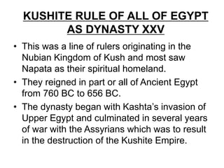 KUSHITE RULE OF ALL OF EGYPT
AS DYNASTY XXV
• This was a line of rulers originating in the
Nubian Kingdom of Kush and most saw
Napata as their spiritual homeland.
• They reigned in part or all of Ancient Egypt
from 760 BC to 656 BC.
• The dynasty began with Kashta’s invasion of
Upper Egypt and culminated in several years
of war with the Assyrians which was to result
in the destruction of the Kushite Empire.
 