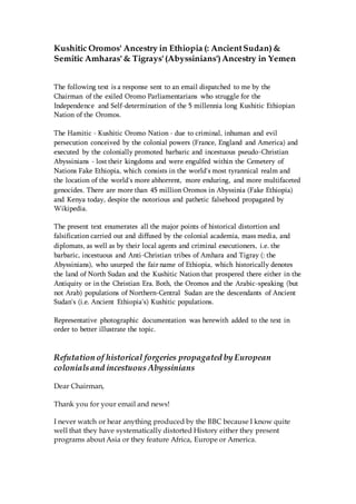 Kushitic Oromos' Ancestry in Ethiopia (: AncientSudan)&
Semitic Amharas'& Tigrays'(Abyssinians')Ancestry in Yemen
The following text is a response sent to an email dispatched to me by the
Chairman of the exiled Oromo Parliamentarians who struggle for the
Independence and Self-determination of the 5 millennia long Kushitic Ethiopian
Nation of the Oromos.
The Hamitic - Kushitic Oromo Nation - due to criminal, inhuman and evil
persecution conceived by the colonial powers (France, England and America) and
executed by the colonially promoted barbaric and incestuous pseudo-Christian
Abyssinians - lost their kingdoms and were engulfed within the Cemetery of
Nations Fake Ethiopia, which consists in the world's most tyrannical realm and
the location of the world's more abhorrent, more enduring, and more multifaceted
genocides. There are more than 45 million Oromos in Abyssinia (Fake Ethiopia)
and Kenya today, despite the notorious and pathetic falsehood propagated by
Wikipedia.
The present text enumerates all the major points of historical distortion and
falsification carried out and diffused by the colonial academia, mass media, and
diplomats, as well as by their local agents and criminal executioners, i.e. the
barbaric, incestuous and Anti-Christian tribes of Amhara and Tigray (: the
Abyssinians), who usurped the fair name of Ethiopia, which historically denotes
the land of North Sudan and the Kushitic Nation that prospered there either in the
Antiquity or in the Christian Era. Both, the Oromos and the Arabic-speaking (but
not Arab) populations of Northern-Central Sudan are the descendants of Ancient
Sudan's (i.e. Ancient Ethiopia's) Kushitic populations.
Representative photographic documentation was herewith added to the text in
order to better illustrate the topic.
Refutation of historical forgeries propagated by European
colonialsand incestuous Abyssinians
Dear Chairman,
Thank you for your email and news!
I never watch or hear anything produced by the BBC because I know quite
well that they have systematically distorted History either they present
programs about Asia or they feature Africa, Europe or America.
 