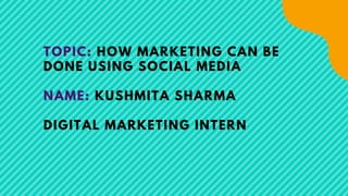 TOPIC: HOW MARKETING CAN BE
DONE USING SOCIAL MEDIA
NAME: KUSHMITA SHARMA
DIGITAL MARKETING INTERN
 